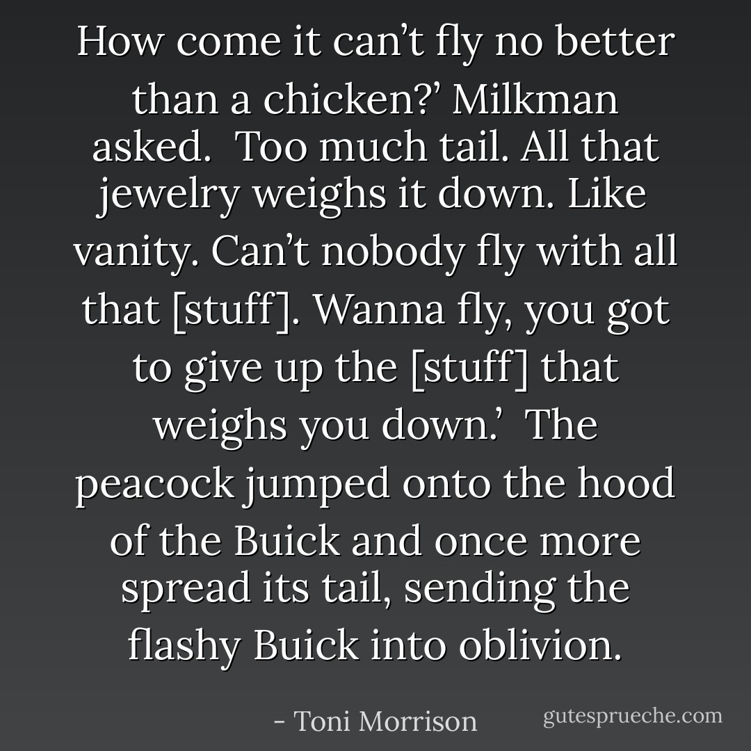How come it can’t fly no better than a chicken?’ Milkman asked.<br /><br />Too much tail. All that jewelry weighs it down. Like vanity. Can’t nobody fly with all that [stuff]. Wanna fly, you got to give up the [stuff] that weighs you down.’<br /><br />The peacock jumped onto the hood of the Buick and once more spread its tail, sending the flashy Buick into oblivion. - Toni Morrison
