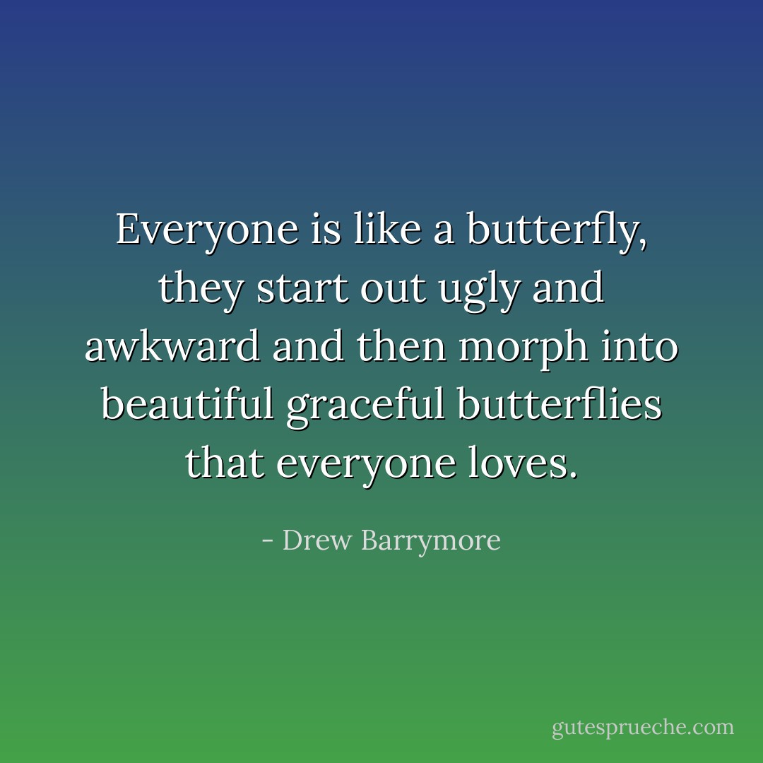 Everyone is like a butterfly, they start out ugly and awkward and then morph into beautiful graceful butterflies that everyone loves. - Drew Barrymore