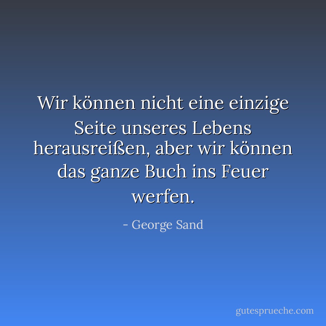 Wir können nicht eine einzige Seite unseres Lebens herausreißen, aber wir können das ganze Buch ins Feuer werfen. - George Sand<