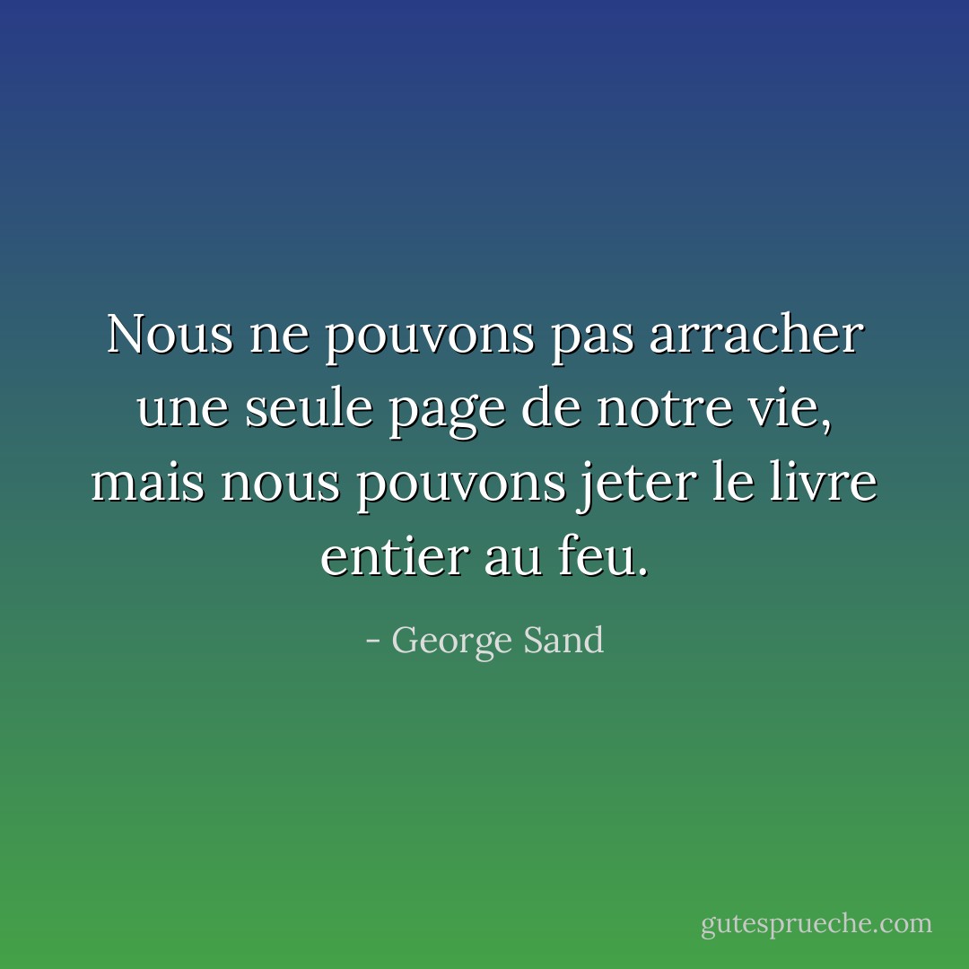 Nous ne pouvons pas arracher une seule page de notre vie, mais nous pouvons jeter le livre entier au feu. - George Sand