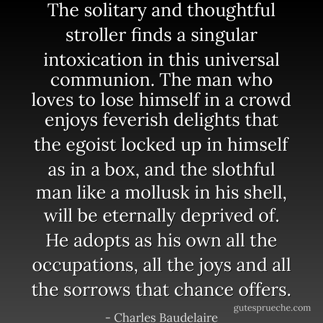 The solitary and thoughtful stroller finds a singular intoxication in this universal communion. The man who loves to lose himself in a crowd enjoys feverish delights that the egoist locked up in himself as in a box, and the slothful man like a mollusk in his shell, will be eternally deprived of. He adopts as his own all the occupations, all the joys and all the sorrows that chance offers. - Charles Baudelaire