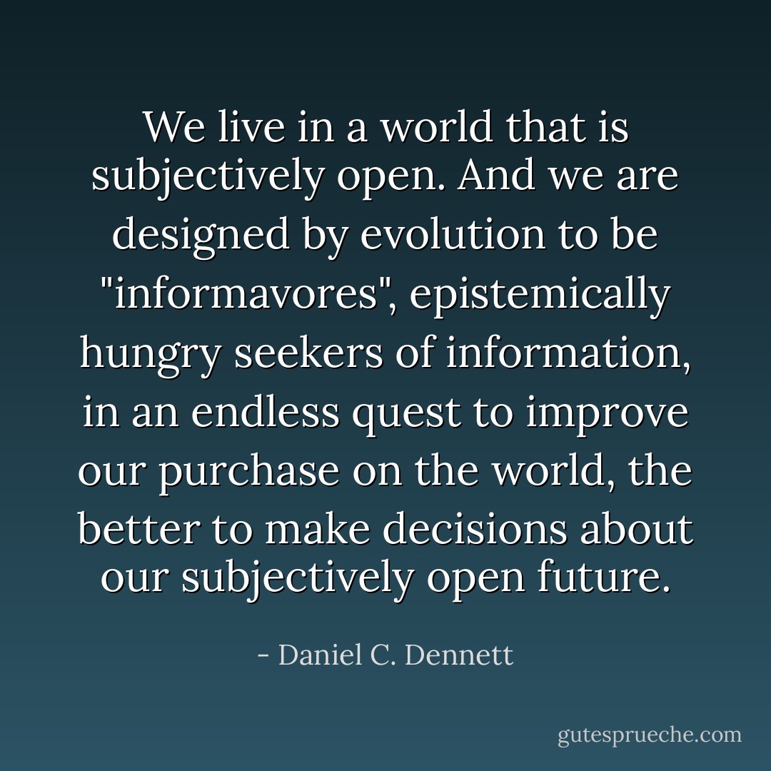 We live in a world that is subjectively open. And we are designed by evolution to be "informavores", epistemically hungry seekers of information, in an endless quest to improve our purchase on the world, the better to make decisions about our subjectively open future. - Daniel C. Dennett