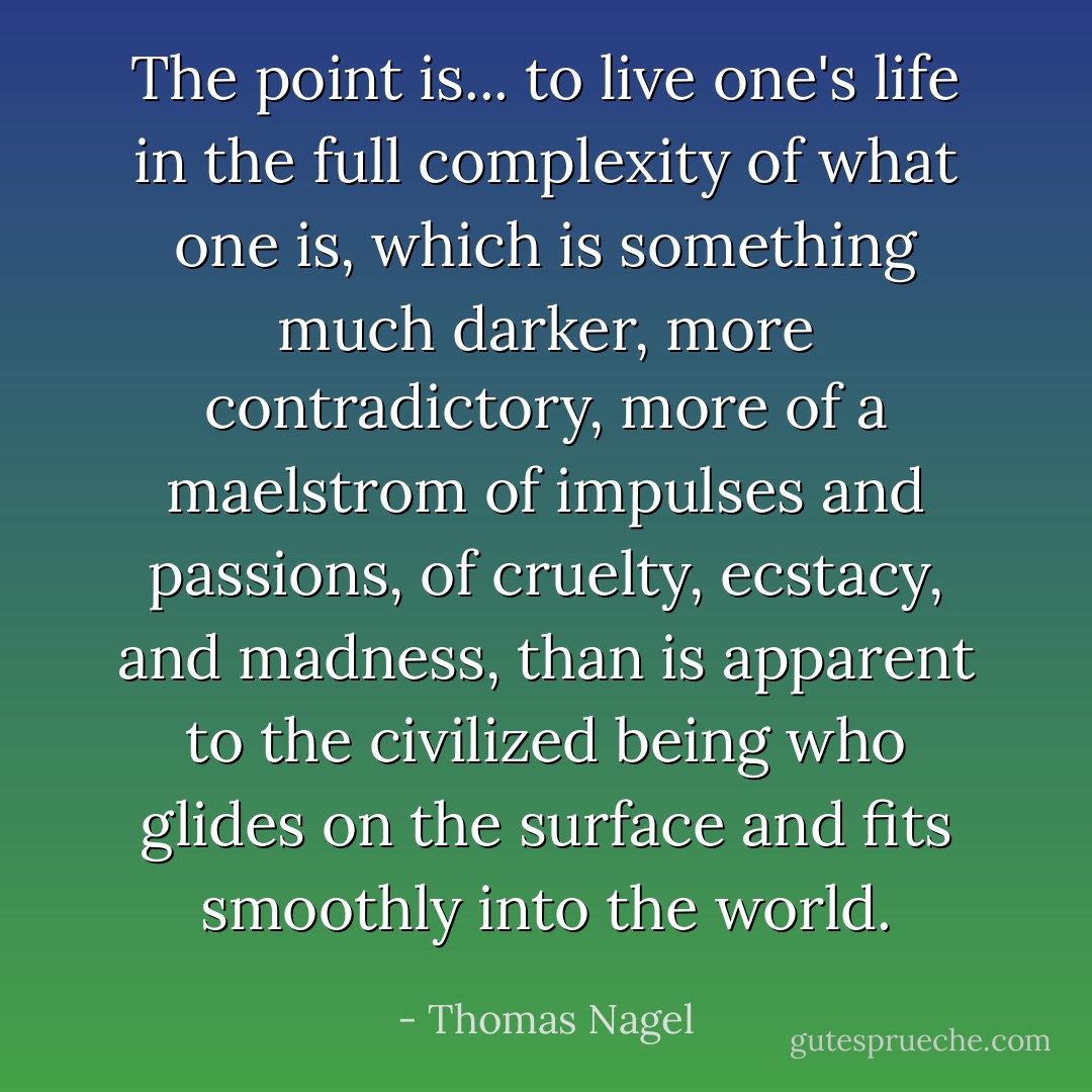 The point is... to live one's life in the full complexity of what one is, which is something much darker, more contradictory, more of a maelstrom of impulses and passions, of cruelty, ecstacy, and madness, than is apparent to the civilized being who glides on the surface and fits smoothly into the world. - Thomas Nagel