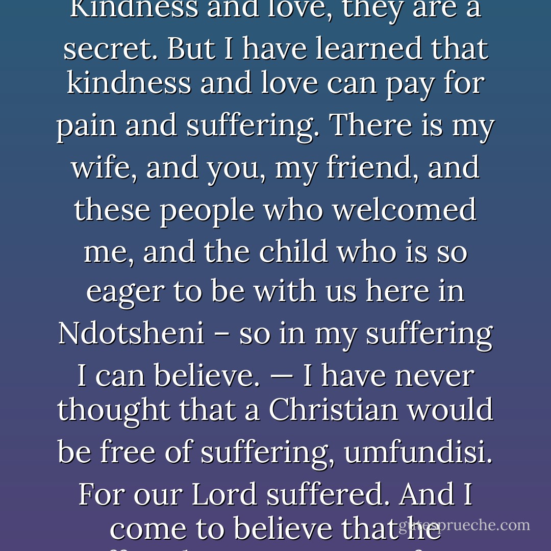 	— This world is full of trouble, umfundisi.<br />—	Who knows it better?<br />—	Yet you believe?<br />	Kumalo looked at him under the light of the lamp. I believe, he said, but I have learned that it is a secret. Pain and suffering, they are a secret. Kindness and love, they are a secret. But I have learned that kindness and love can pay for pain and suffering. There is my wife, and you, my friend, and these people who welcomed me, and the child who is so eager to be with us here in Ndotsheni – so in my suffering I can believe.<br />— I have never thought that a Christian would be free of suffering, umfundisi. For our Lord suffered. And I come to believe that he suffered, not to save us from suffering, but to teach us how to bear suffering. For he knew that there is no life without suffering.<br />Kumalo looked at his friend with joy. You are a preacher, he said. - Alan Paton
