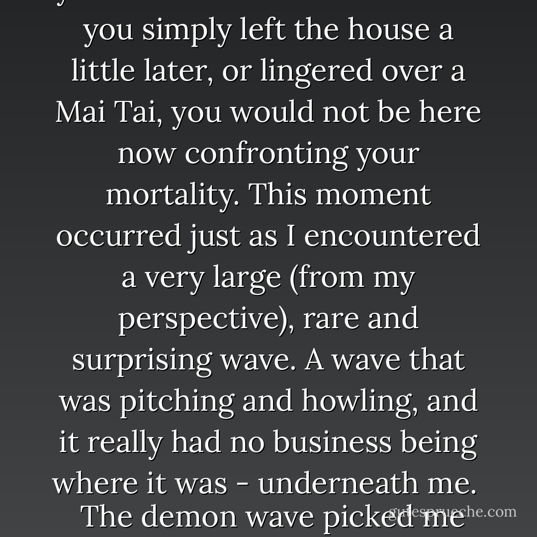 Look for a wave shaped like an A. <br /><br /><i>An A</i>. <br /><br />Hmm. <br /><br />I saw <i>Zs</i> and <i>H's</i> and <i>Vs</i>. I saw the <i>Hindi</i> alphabet and the <i>Thai</i> alphabet. I saw <i>Arabic script</i>. I saw no <u>As</u>. <br /><br />Finally I gave up, and chose the next wave that would have me, which turned out to be a poor move. <br /><br />There is a moment, shortly after one accepts the imminence of one's demise, when it occurs that you could be elsewhere: that if you simply left the house a little later, or lingered over a Mai Tai, you would not be here now confronting your mortality. This moment occurred just as I encountered a very large <i>(from my perspective)</i>, rare and surprising wave. A wave that was pitching and howling, and it really had no business being where it was - underneath me. <br /><br />The demon wave picked me up, and after that I have only a a vague recollection of spinning limbs, a weaponized surf board, and chaotic white water, churning together over a reef. <br /><br />I decided surfing was not for me. I generally no longer engage in adrenaline rush activities that carry with them a strong likely hood of life-altering injury. (p. 138)<br /> - J. Maarten Troost