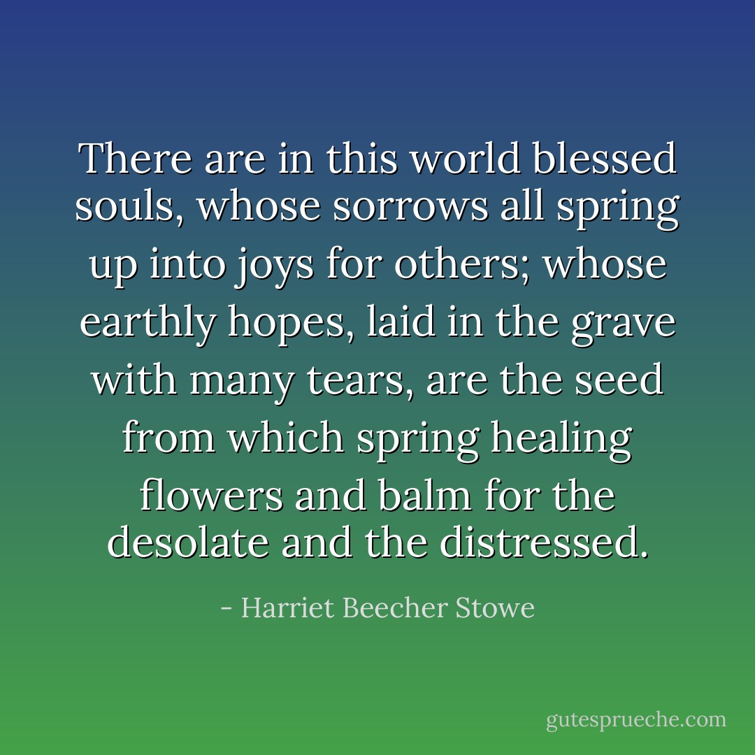 There are in this world blessed souls, whose sorrows all spring up into joys for others; whose earthly hopes, laid in the grave with many tears, are the seed from which spring healing flowers and balm for the desolate and the distressed. - Harriet Beecher Stowe
