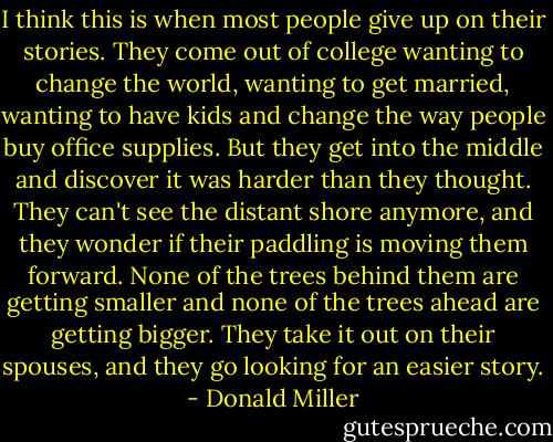 I think this is when most people give up on their stories. They come out of college wanting to change the world, wanting to get married, wanting to have kids and change the way people buy office supplies. But they get into the middle and discover it was harder than they thought. They can't see the distant shore anymore, and they wonder if their paddling is moving them forward. None of the trees behind them are getting smaller and none of the trees ahead are getting bigger. They take it out on their spouses, and they go looking for an easier story. - Donald Miller