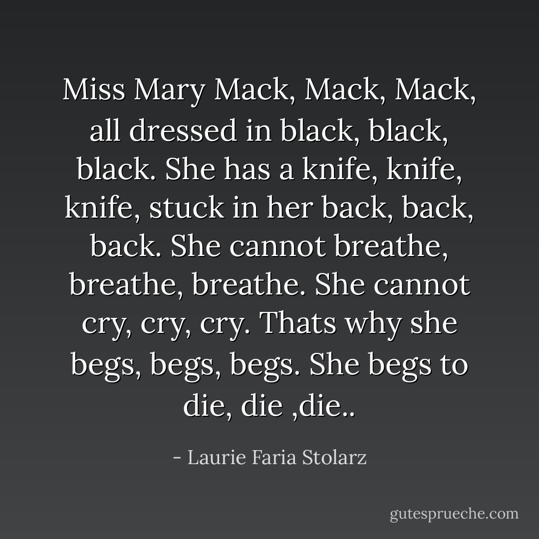 Miss Mary Mack, Mack, Mack, all dressed in black, black, black. She has a knife, knife, knife, stuck in her back, back, back. She cannot breathe, breathe, breathe. She cannot cry, cry, cry. Thats why she begs, begs, begs. She begs to die, die ,die.. - Laurie Faria Stolarz