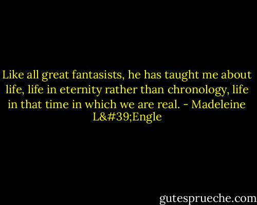 Like all great fantasists, he has taught me about life, life in eternity rather than chronology, life in that time in which we are real. - Madeleine L'Engle