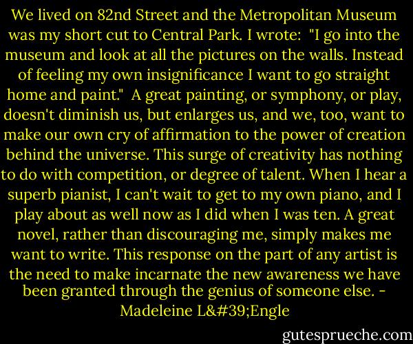 We lived on 82nd Street and the Metropolitan Museum was my short cut to Central Park. I wrote:<br /><br />"I go into the museum<br />and look at all the pictures on the walls.<br />Instead of feeling my own insignificance<br />I want to go straight home and paint."<br /><br />A great painting, or symphony, or play, doesn't diminish us, but enlarges us, and we, too, want to make our own cry of affirmation to the power of creation behind the universe. This surge of creativity has nothing to do with competition, or degree of talent. When I hear a superb pianist, I can't wait to get to my own piano, and I play about as well now as I did when I was ten. A great novel, rather than discouraging me, simply makes me want to write. This response on the part of any artist is the need to make incarnate the new awareness we have been granted through the genius of someone else. - Madeleine L'Engle