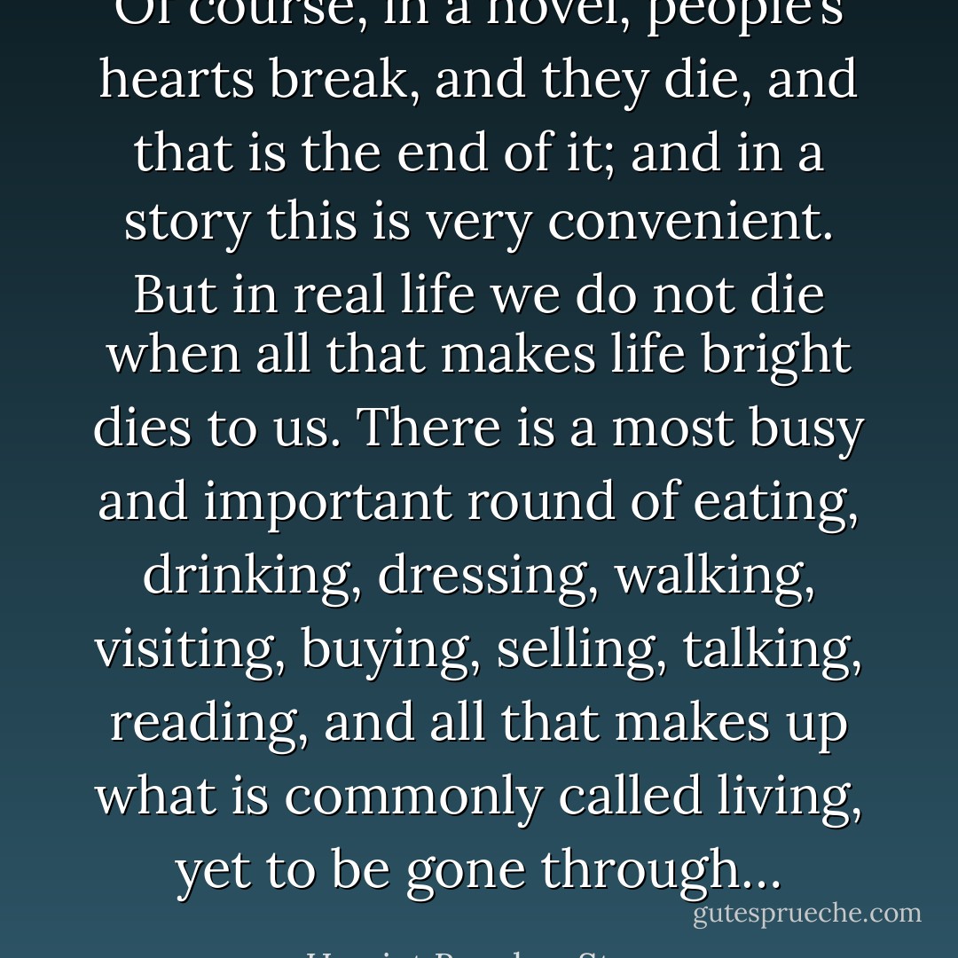 Of course, in a novel, people’s hearts break, and they die, and that is the end of it; and in a story this is very convenient. But in real life we do not die when all that makes life bright dies to us. There is a most busy and important round of eating, drinking, dressing, walking, visiting, buying, selling, talking, reading, and all that makes up what is commonly called living, yet to be gone through… - Harriet Beecher Stowe