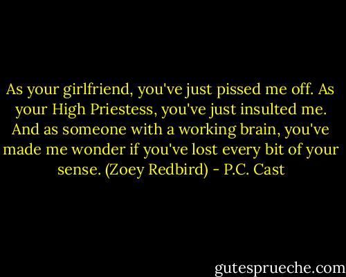 As your girlfriend, you've just pissed me off. As your High Priestess, you've just insulted me. And as someone with a working brain, you've made me wonder if you've lost every bit of your sense. (Zoey Redbird) - P.C. Cast