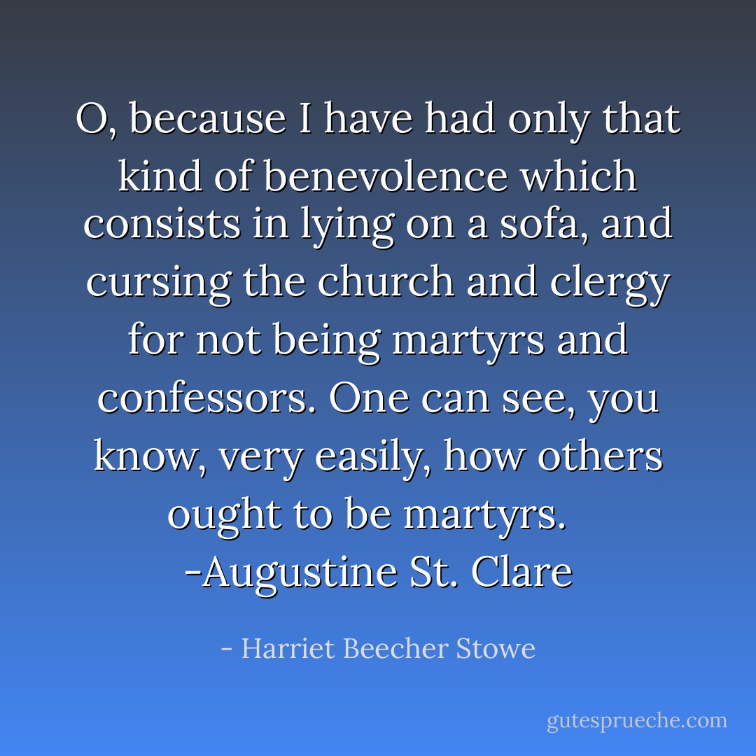 O, because I have had only that kind of benevolence which consists in lying on a sofa, and cursing the church and clergy for not being martyrs and confessors. One can see, you know, very easily, how others ought to be martyrs. <br /> -Augustine St. Clare - Harriet Beecher Stowe