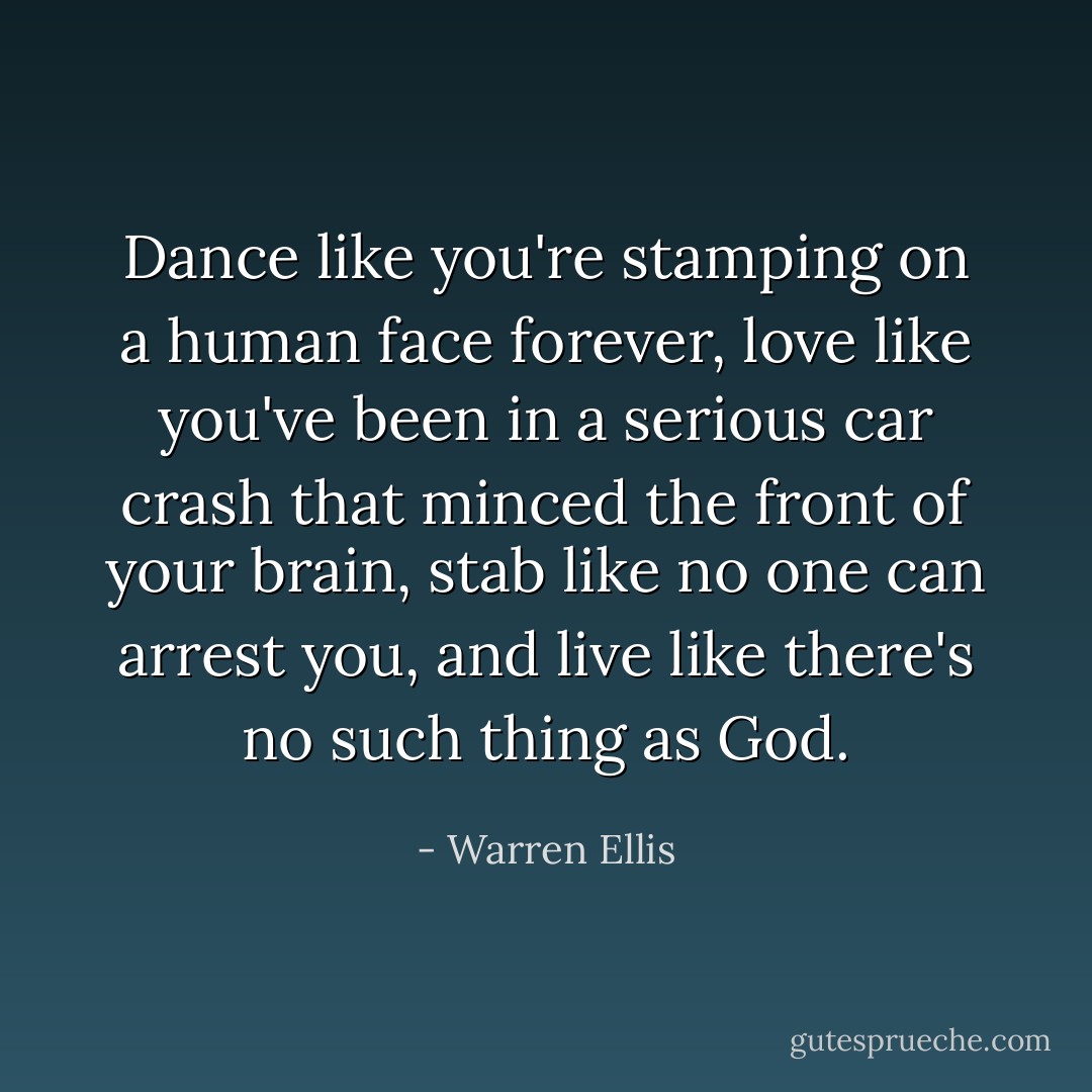 Dance like you're stamping on a human face forever, love like you've been in a serious car crash that minced the front of your brain, stab like no one can arrest you, and live like there's no such thing as God. - Warren Ellis