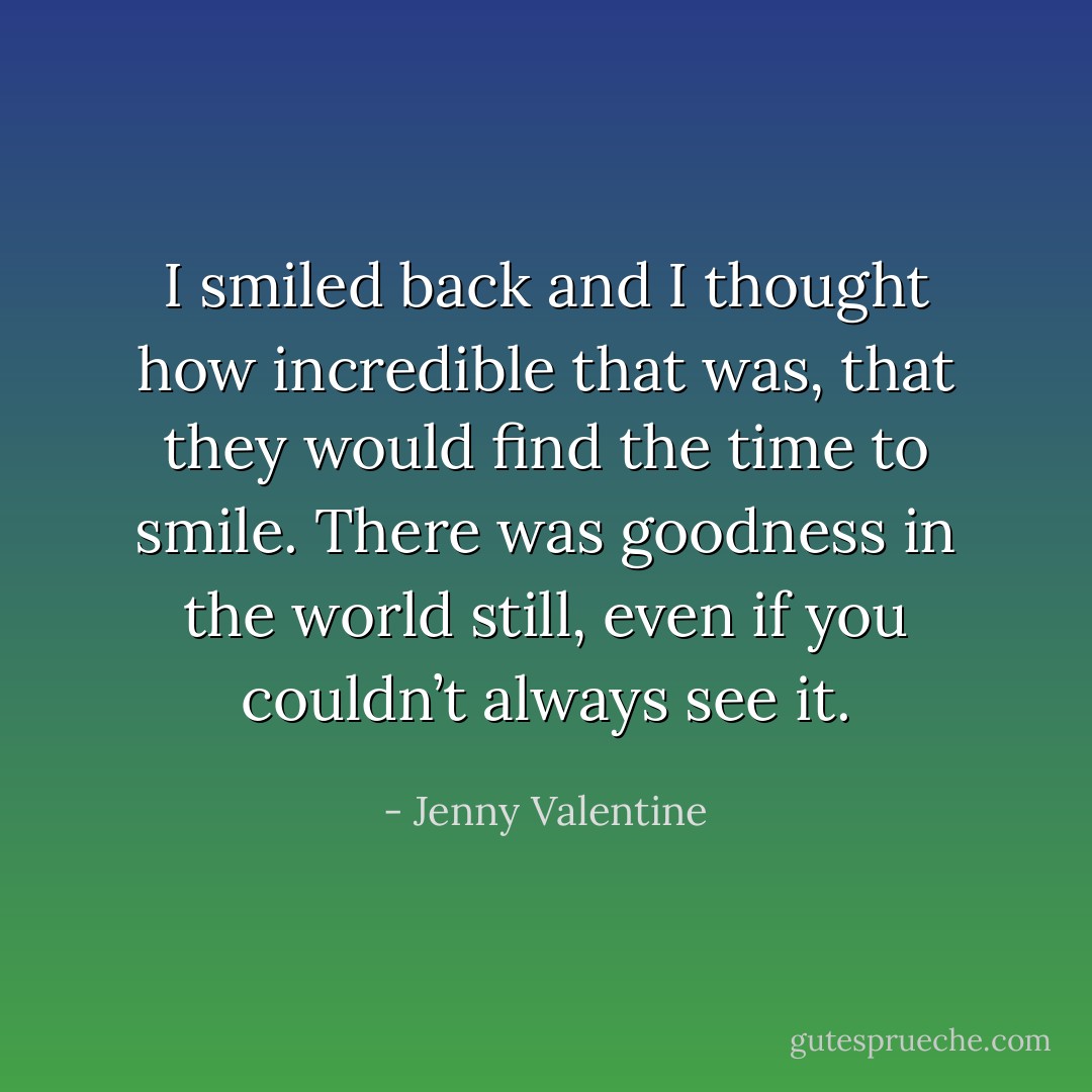 I smiled back and I thought<br />how incredible that was, that they would find the time to smile. There was goodness in the world still, even if you couldn’t always see it. - Jenny Valentine