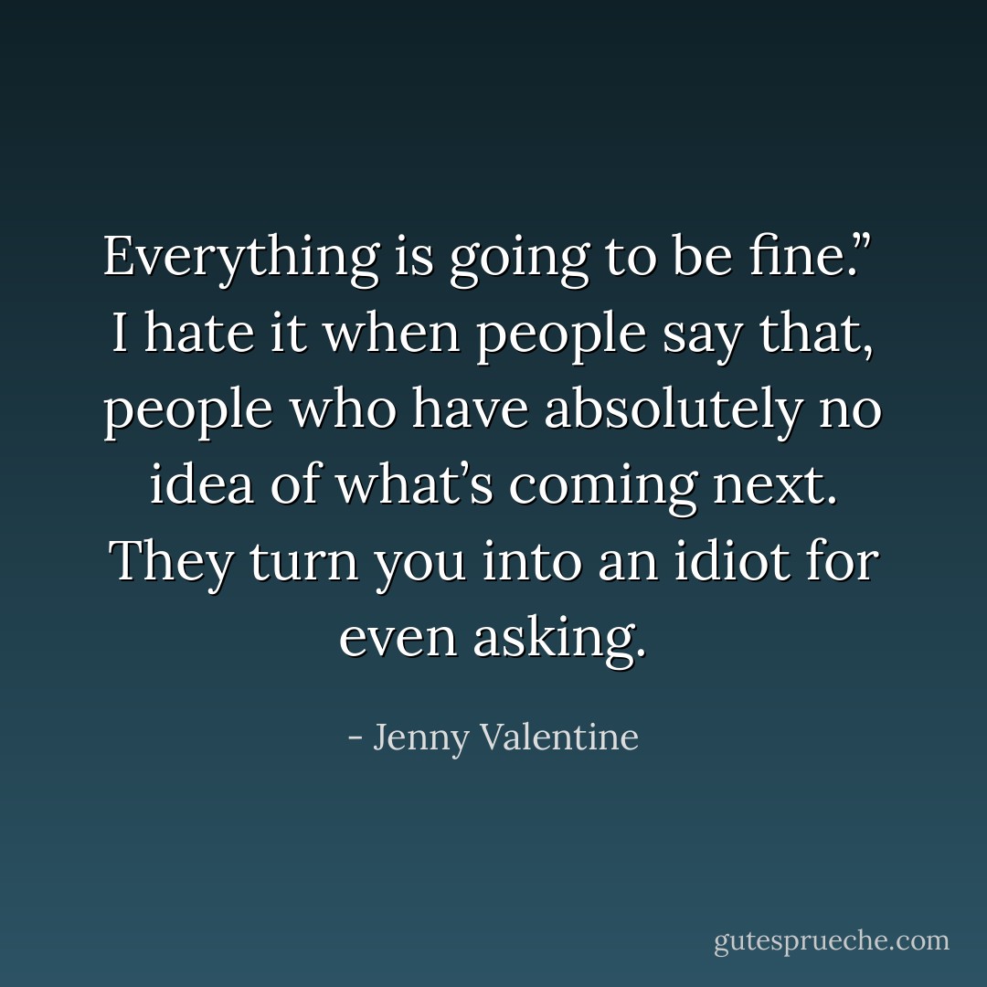 Everything is going to be fine.”<br /><br />I hate it when people say that, people who have absolutely no idea of what’s coming next. They turn you into an idiot for even asking. - Jenny Valentine