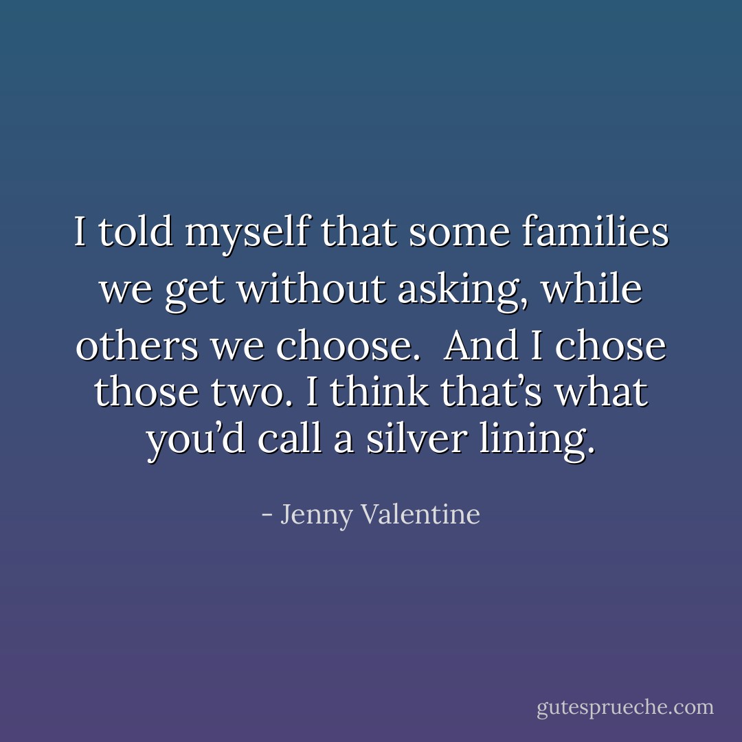 I told myself that some families we get without asking, while others we choose. <br />And I chose those two. I think that’s what you’d call a silver lining. - Jenny Valentine