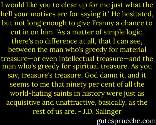 I would like you to clear up for me just what the hell your motives are for saying it.' He hesitated, but not long enough to give Franny a chance to cut in on him. 'As a matter of simple logic, there's no difference at all, that I can see, between the man who's greedy for material treasure—or even intellectual treasure—and the man who's greedy for spiritual treasure. As you say, treasure's treasure, God damn it, and it seems to me that ninety per cent of all the world-hating saints in history were just as acquisitive and unattractive, basically, as the rest of us are. - J.D. Salinger