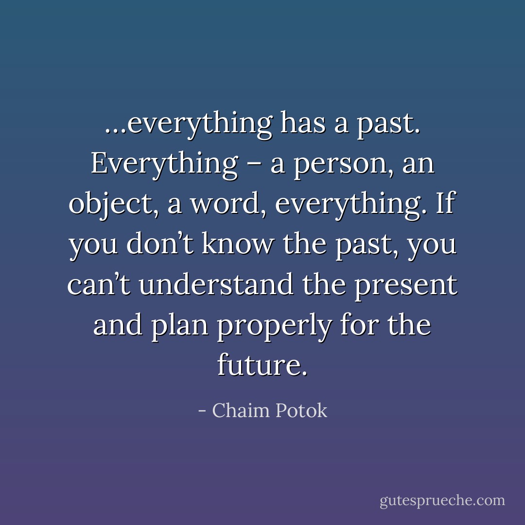 …everything has a past. Everything – a person, an object, a word, everything. If you don’t know the past, you can’t understand the present and plan properly for the future. - Chaim Potok