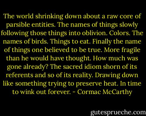 The world shrinking down about a raw core of parsible entities. The names of things slowly following those things into oblivion. Colors. The names of birds. Things to eat. Finally the name of things one believed to be true. More fragile than he would have thought. How much was gone already? The sacred idiom shorn of its referents and so of its reality. Drawing down like something trying to preserve heat. In time to wink out forever. - Cormac McCarthy