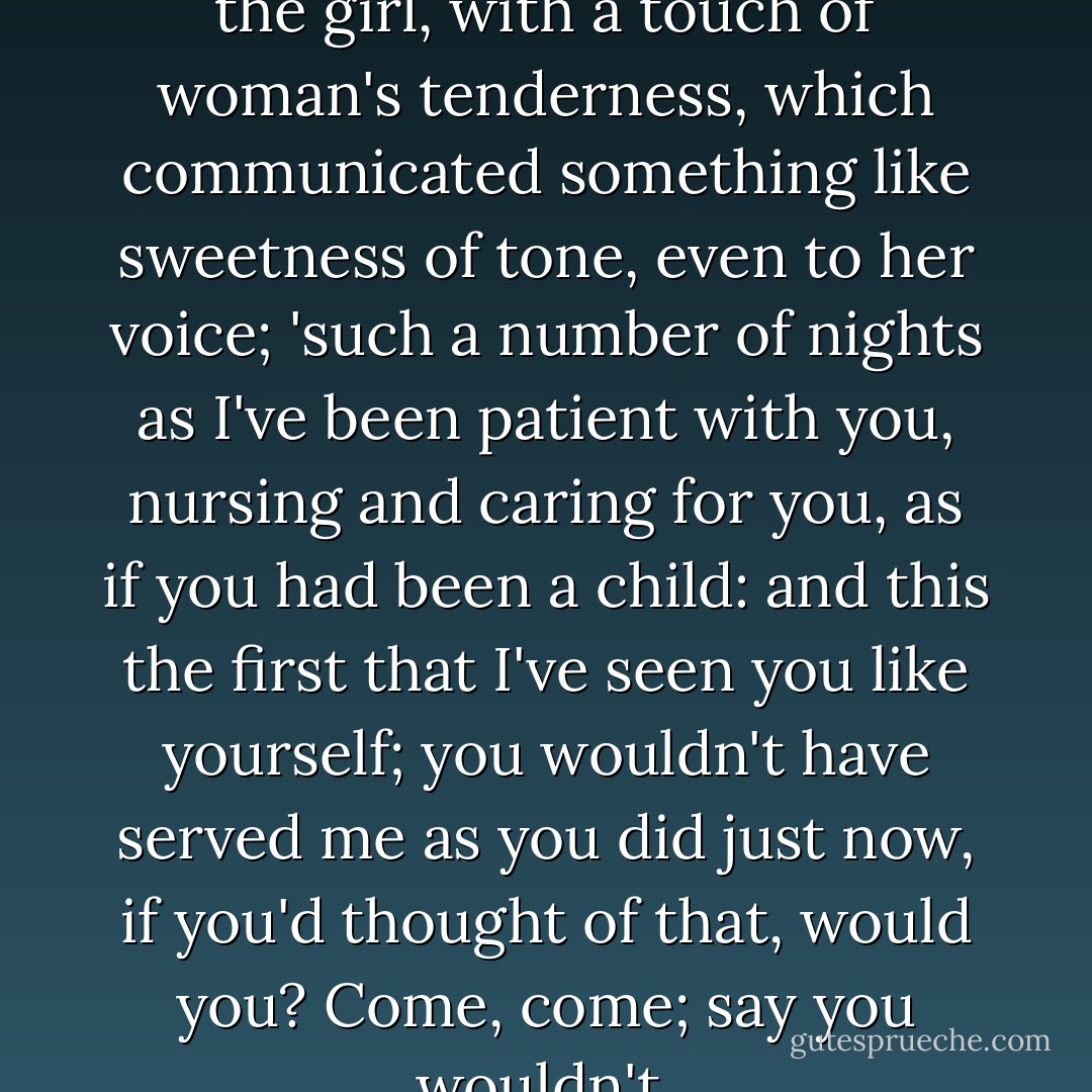 Such a number of nights,' said the girl, with a touch of woman's tenderness, which communicated something like sweetness of tone, even to her voice; 'such a number of nights as I've been patient with you, nursing and caring for you, as if you had been a child: and this the first that I've seen you like yourself; you wouldn't have served me as you did just now, if you'd thought of that, would you? Come, come; say you wouldn't. - Charles Dickens