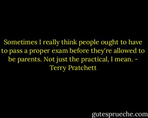 Sometimes I really think people ought to have to pass a proper exam before they're allowed to be parents. Not just the practical, I mean. - Terry Pratchett