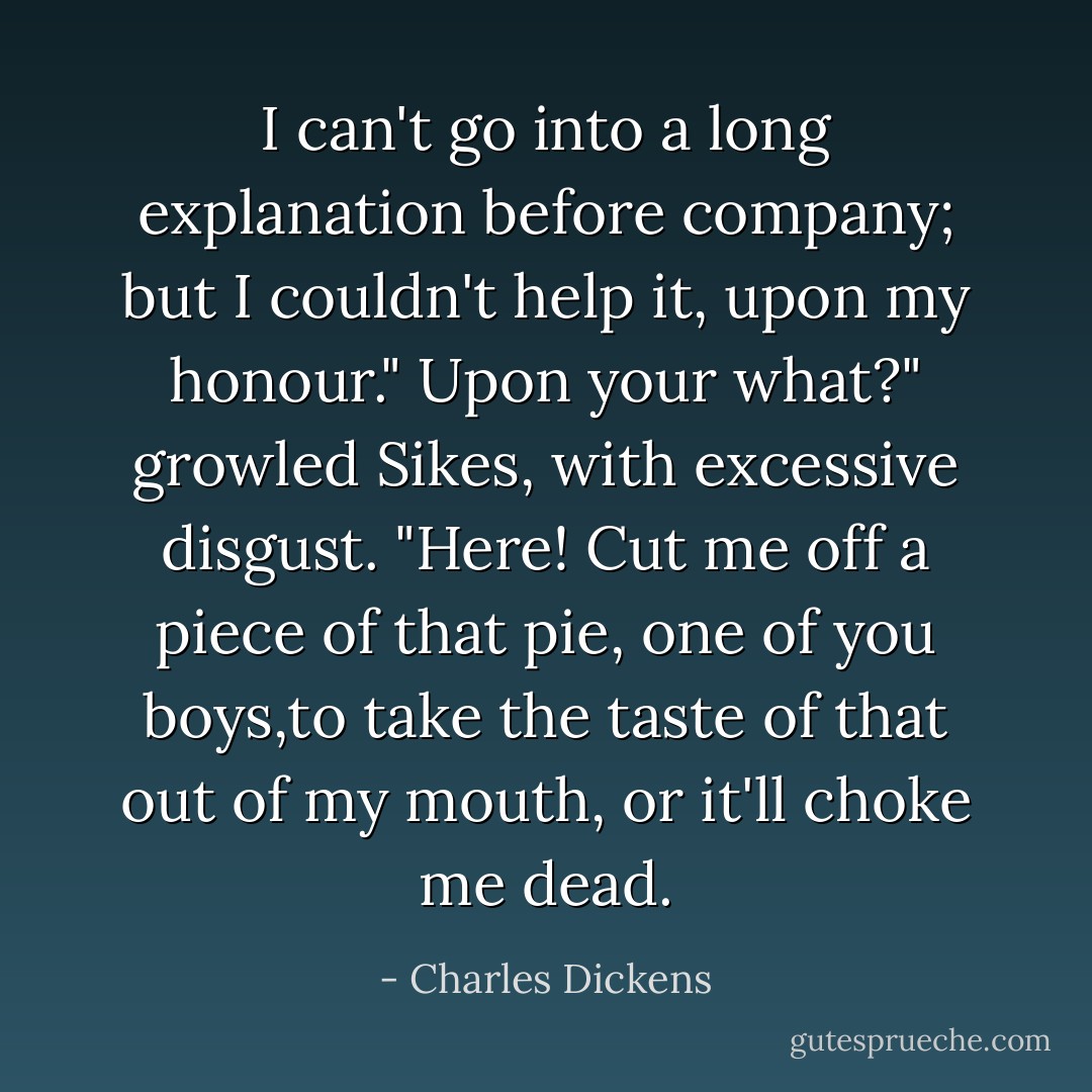 I can't go into a long explanation before company; but I couldn't help it, upon my honour."<br />Upon your what?" growled Sikes, with excessive disgust. "Here! Cut me off a piece of that pie, one of you boys,to take the taste of that out of my mouth, or it'll choke me dead. - Charles Dickens
