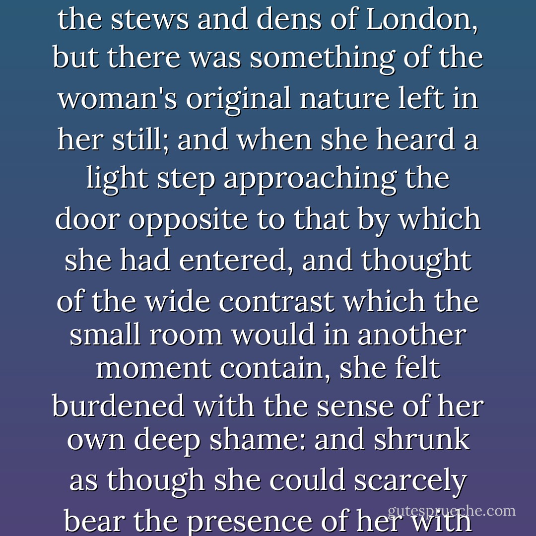 The girl's life had been squandered in the streets, and among the most noisome of the stews and dens of London, but there was something of the woman's original nature left in her still; and when she heard a light step approaching the door opposite to that by which she had entered, and thought of the wide contrast which the small room would in another moment contain, she felt burdened with the sense of her own deep shame: and shrunk as though she could scarcely bear the presence of her with whom she had sought this interview. - Charles Dickens