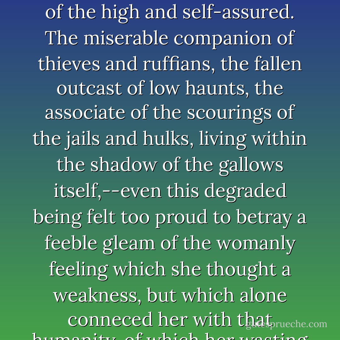 But struggling with these better feelings was pride,--the vice of the lowest and most debased creatures no less than of the high and self-assured. The miserable companion of thieves and ruffians, the fallen outcast of low haunts, the associate of the scourings of the jails and hulks, living within the shadow of the gallows itself,--even this degraded being felt too proud to betray a feeble gleam of the womanly feeling which she thought a weakness, but which alone conneced her with that humanity, of which her wasting life had obliterated so many, many traces when a very child. - Charles Dickens