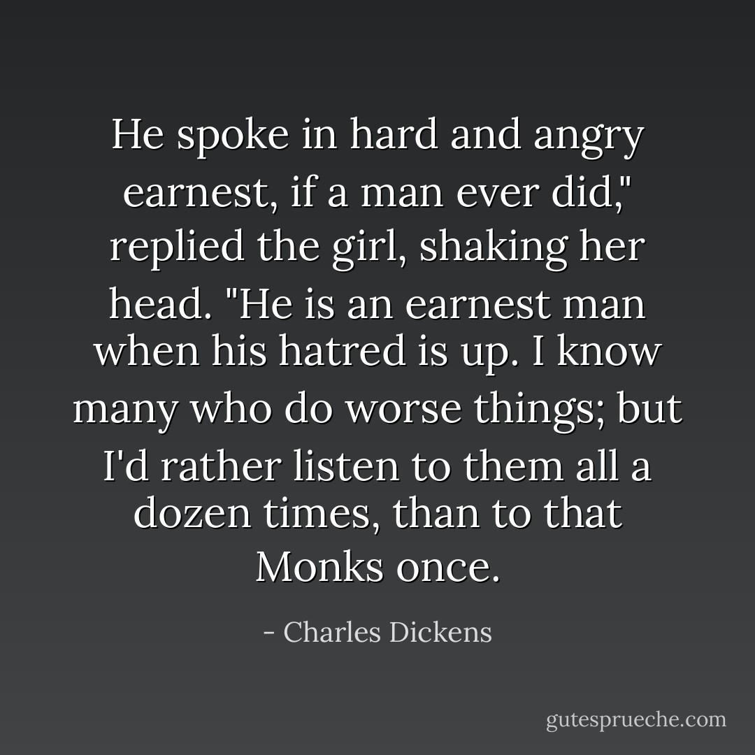 He spoke in hard and angry earnest, if a man ever did," replied the girl, shaking her head. "He is an earnest man when his hatred is up. I know many who do worse things; but I'd rather listen to them all a dozen times, than to that Monks once. - Charles Dickens