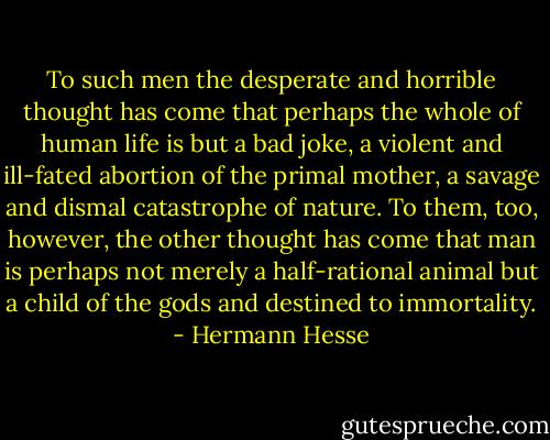 To such men the desperate and horrible thought has come that perhaps the whole of human life is but a bad joke, a violent and ill-fated abortion of the primal mother, a savage and dismal catastrophe of nature. To them, too, however, the other thought has come that man is perhaps not merely a half-rational animal but a child of the gods and destined to immortality. - Hermann Hesse