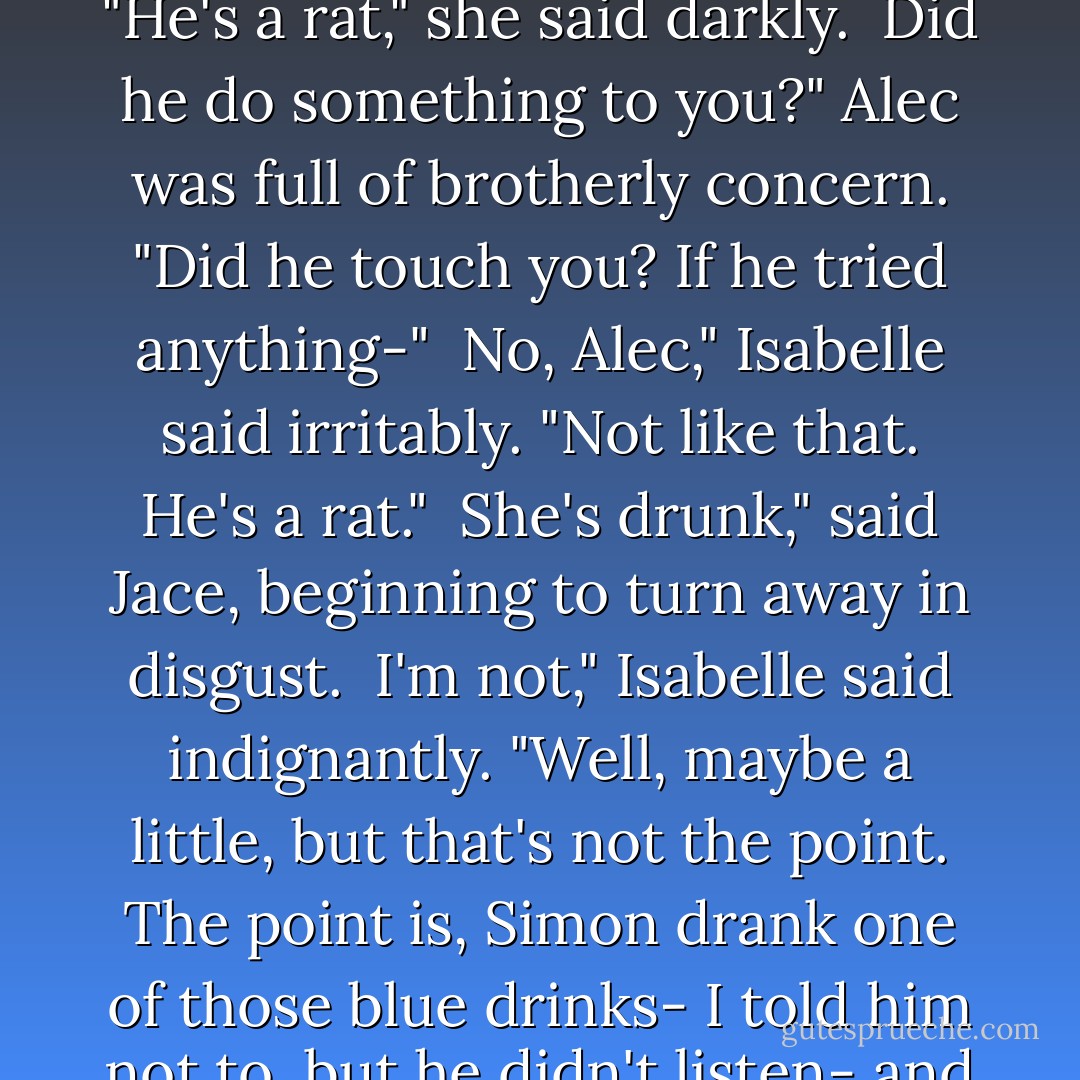 Where's Simon?" Clary interrupted.<br /><br />Isabelle wobbled. "He's a rat," she said darkly.<br /><br />Did he do something to you?" Alec was full of brotherly concern. "Did he touch you? If he tried anything-"<br /><br />No, Alec," Isabelle said irritably. "Not like that. He's a <i>rat.</i>"<br /><br />She's drunk," said Jace, beginning to turn away in disgust.<br /><br />I'm not," Isabelle said indignantly. "Well, maybe a little, but that's not the point. The point is, Simon drank one of those blue drinks- I told him not to, but he didn't listen- and he turned into a rat. - Cassandra Clare