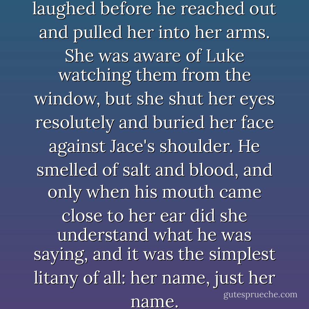 He made a sound like a choked laughed before he reached out and pulled her into her arms. She was aware of Luke watching them from the window, but she shut her eyes resolutely and buried her face against Jace's shoulder. He smelled of salt and blood, and only when his mouth came close to her ear did she understand what he was saying, and it was the simplest litany of all: her name, just her name. - Cassandra Clare