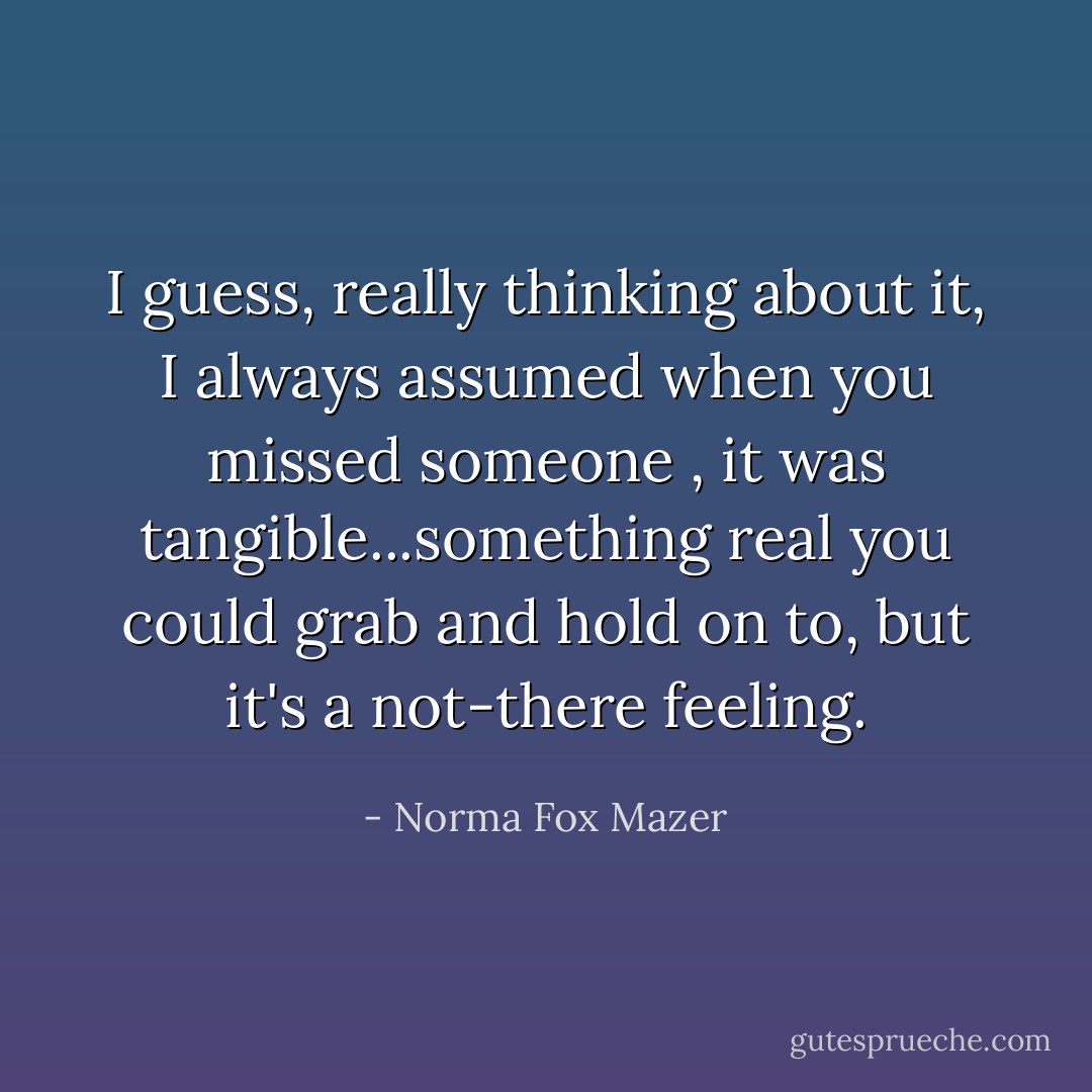 I guess, really thinking about it, I always assumed when you missed someone , it was tangible...something real you could grab and hold on to, but it's a not-there feeling. - Norma Fox Mazer
