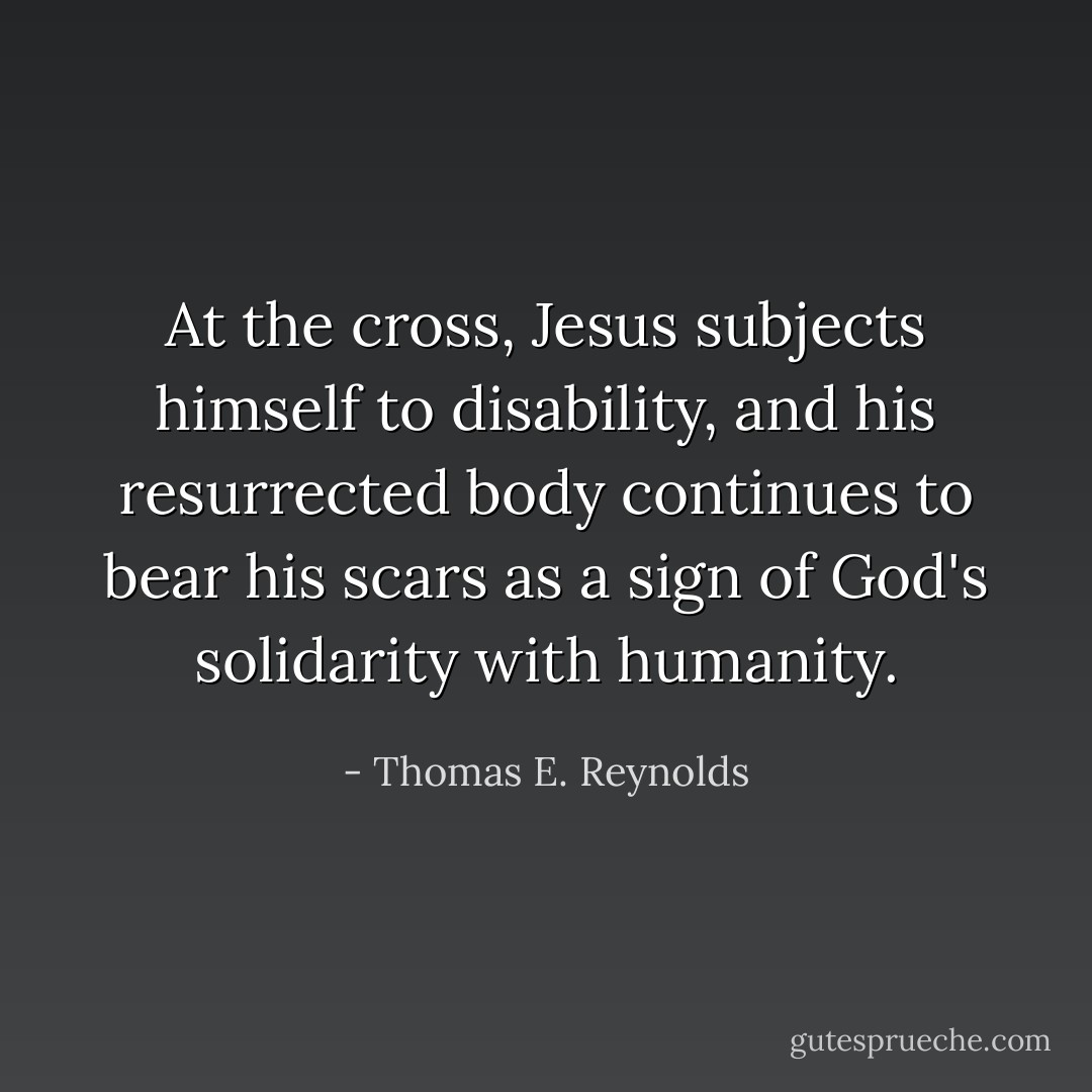 At the cross, Jesus subjects himself to disability, and his resurrected body continues to bear his scars as a sign of God's solidarity with humanity. - Thomas E. Reynolds