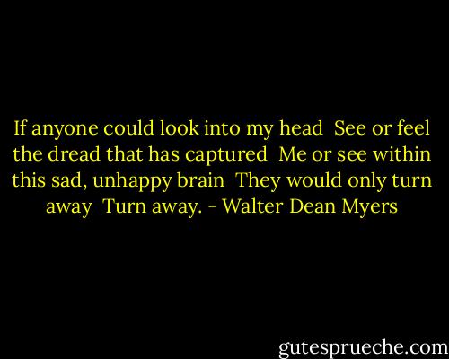 If anyone could look into my head <br />See or feel the dread that has captured <br />Me or see within this sad, unhappy brain <br />They would only turn away <br />Turn away. - Walter Dean Myers