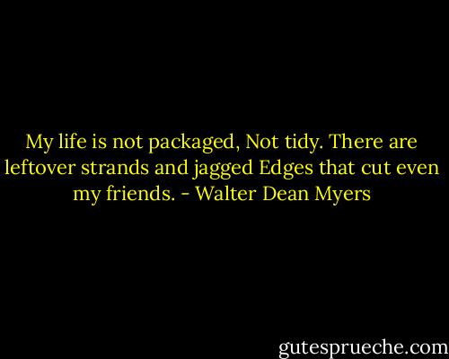 My life is not packaged,<br />Not tidy. There are leftover strands and jagged<br />Edges that cut even my friends. - Walter Dean Myers
