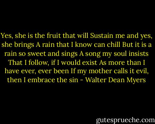 Yes, she is the fruit that will<br />Sustain me and yes, she brings<br />A rain that I know can chill<br />But it is a rain so sweet and sings<br />A song my soul insists<br />That I follow, if I would exist<br />As more than I have ever, ever been<br />If my mother calls it evil, then I embrace the sin - Walter Dean Myers