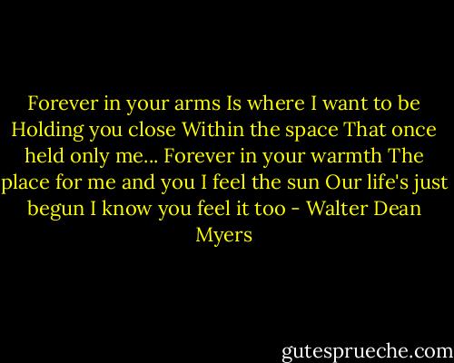 Forever in your arms<br />Is where I want to be<br />Holding you close<br />Within the space<br />That once held only me...<br />Forever in your warmth<br />The place for me and you<br />I feel the sun<br />Our life's just begun<br />I know you feel it too - Walter Dean Myers