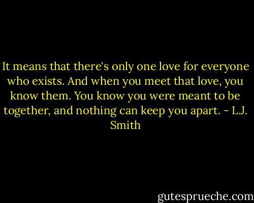 It means that there's only one love for everyone who exists. And when you meet that love, you know them. You know you were meant to be together, and nothing can keep you apart. - L.J. Smith