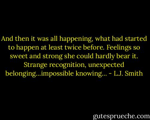 And then it was all happening, what had started to happen at least twice before. Feelings so sweet and strong she could hardly bear it. Strange recognition, unexpected belonging…impossible knowing… - L.J. Smith