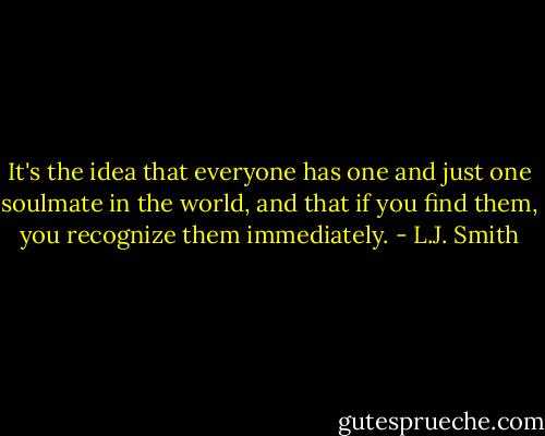 It's the idea that everyone has one and just one soulmate in the world, and that if you find them, you recognize them immediately. - L.J. Smith