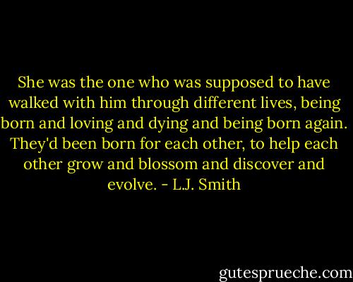 She was the one who was supposed to have walked with him through different lives, being born and loving and dying and being born again. They'd been born for each other, to help each other grow and blossom and discover and evolve. - L.J. Smith