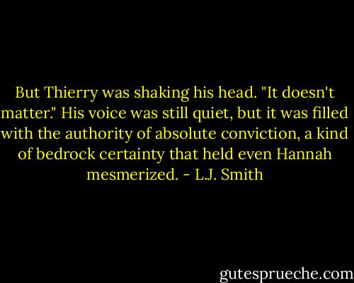 But Thierry was shaking his head. "It doesn't matter." His voice was still quiet, but it was filled with the authority of absolute conviction, a kind of bedrock certainty that held even Hannah mesmerized. - L.J. Smith