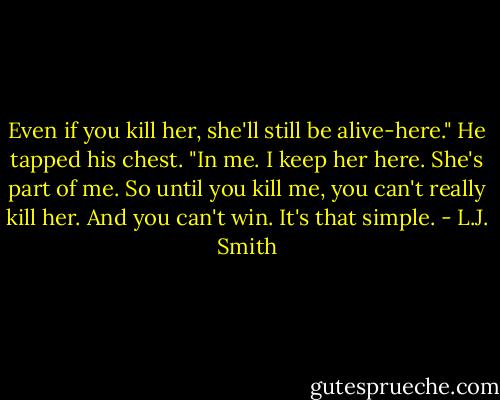 Even if you kill her, she'll still be alive-here." He tapped his chest. "In me. I keep her here. She's part of me. So until you kill me, you can't really kill her. And you can't win. It's that simple. - L.J. Smith
