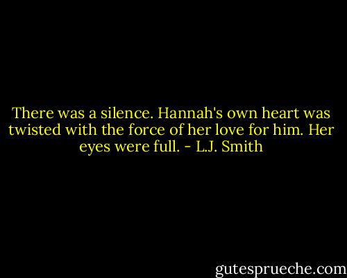 There was a silence. Hannah's own heart was twisted with the force of her love for him. Her eyes were full. - L.J. Smith