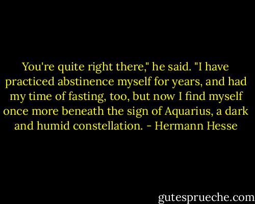 You're quite right there," he said. "I have practiced abstinence myself for years, and had my time of fasting, too, but now I find myself once more beneath the sign of Aquarius, a dark and humid constellation. - Hermann Hesse