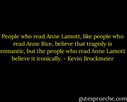 People who read Anne Lamott, like people who read Anne Rice, believe that tragedy is romantic, but the people who read Anne Lamott believe it ironically. - Kevin Brockmeier