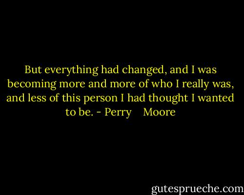 But everything had changed, and I was becoming more and more of who I really was, and less of this person I had thought I wanted to be. - Perry    Moore