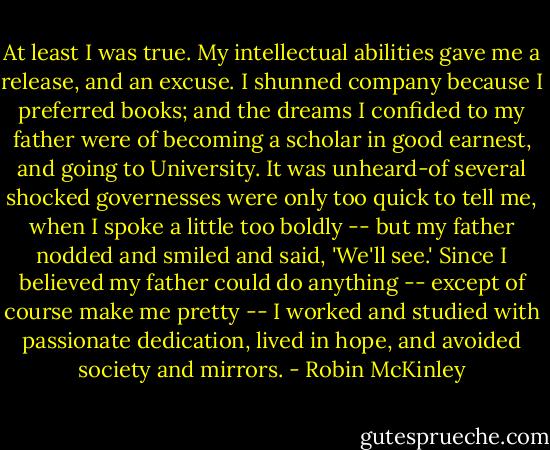 At least I was true. My intellectual abilities gave me a release, and an excuse. I shunned company because I preferred books; and the dreams I confided to my father were of becoming a scholar in good earnest, and going to University. It was unheard-of several shocked governesses were only too quick to tell me, when I spoke a little too boldly -- but my father nodded and smiled and said, 'We'll see.' Since I believed my father could do anything -- except of course make me pretty -- I worked and studied with passionate dedication, lived in hope, and avoided society and mirrors. - Robin McKinley